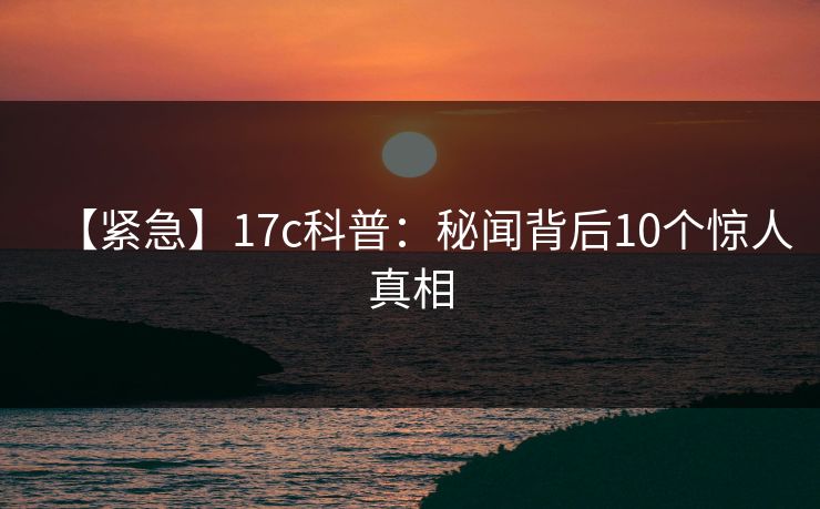 【紧急】17c科普：秘闻背后10个惊人真相