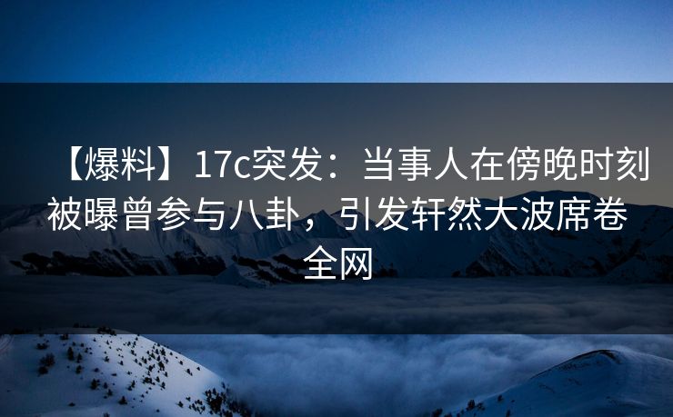 【爆料】17c突发：当事人在傍晚时刻被曝曾参与八卦，引发轩然大波席卷全网