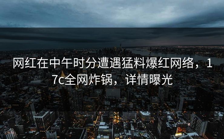 网红在中午时分遭遇猛料爆红网络，17c全网炸锅，详情曝光