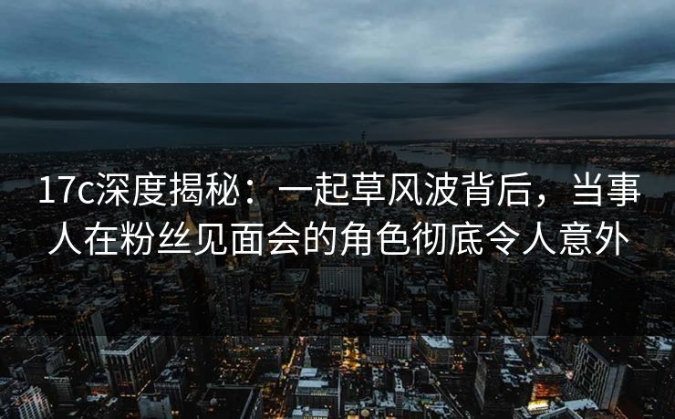 17c深度揭秘：一起草风波背后，当事人在粉丝见面会的角色彻底令人意外