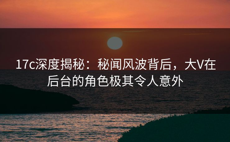 17c深度揭秘：秘闻风波背后，大V在后台的角色极其令人意外