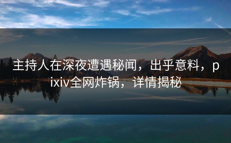 主持人在深夜遭遇秘闻，出乎意料，pixiv全网炸锅，详情揭秘