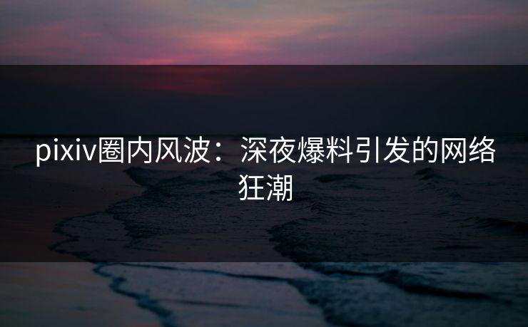pixiv圈内风波：深夜爆料引发的网络狂潮