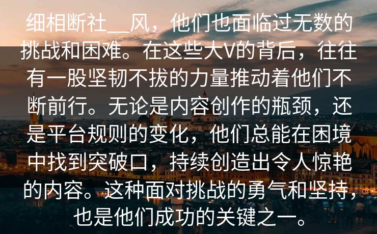 细相断社__风，他们也面临过无数的挑战和困难。在这些大V的背后，往往有一股坚韧不拔的力量推动着他们不断前行。无论是内容创作的瓶颈，还是平台规则的变化，他们总能在困境中找到突破口，持续创造出令人惊艳的内容。这种面对挑战的勇气和坚持，也是他们成功的关键之一。