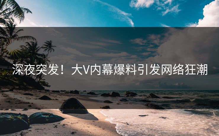 深夜突发！大V内幕爆料引发网络狂潮