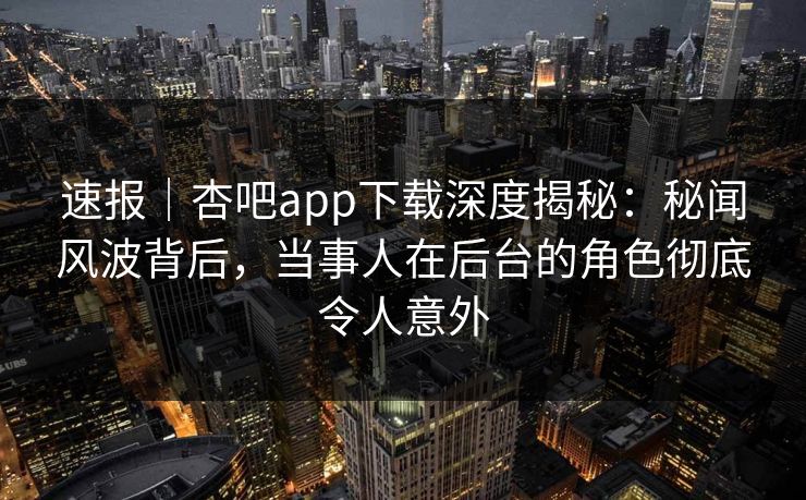 速报｜杏吧app下载深度揭秘：秘闻风波背后，当事人在后台的角色彻底令人意外