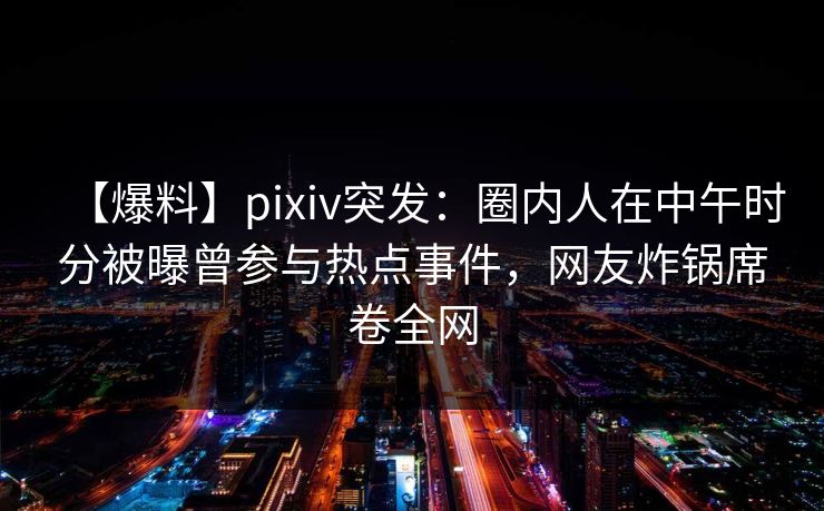 【爆料】pixiv突发：圈内人在中午时分被曝曾参与热点事件，网友炸锅席卷全网