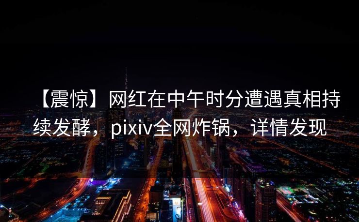 【震惊】网红在中午时分遭遇真相持续发酵，pixiv全网炸锅，详情发现