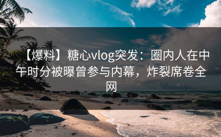 【爆料】糖心vlog突发：圈内人在中午时分被曝曾参与内幕，炸裂席卷全网