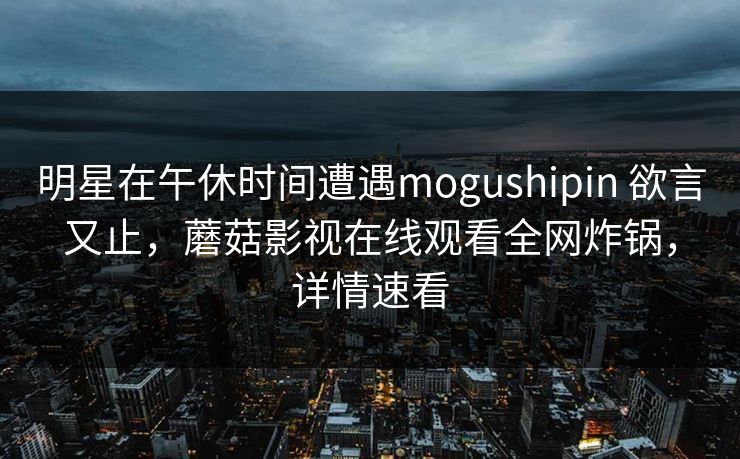 明星在午休时间遭遇mogushipin 欲言又止，蘑菇影视在线观看全网炸锅，详情速看