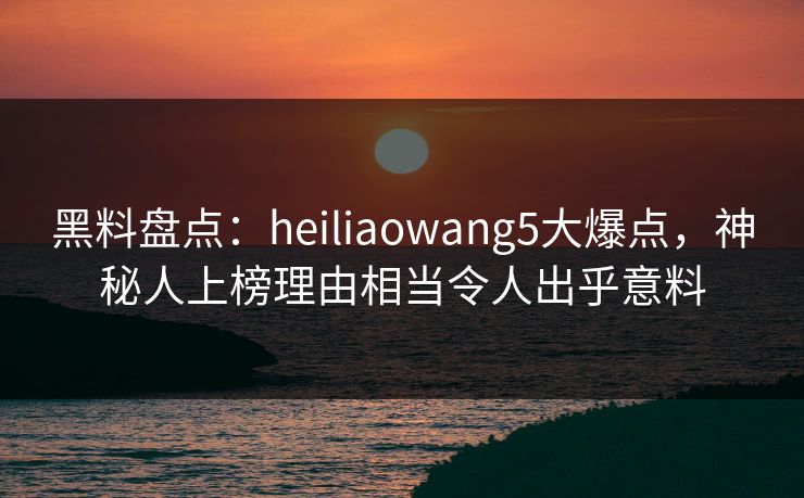 黑料盘点：heiliaowang5大爆点，神秘人上榜理由相当令人出乎意料