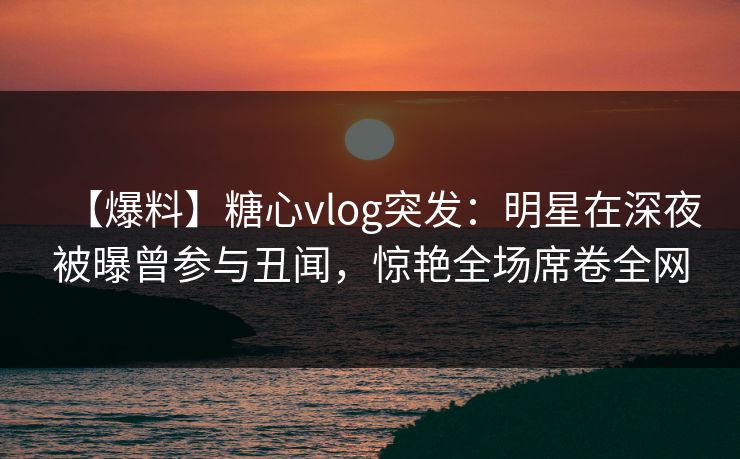 【爆料】糖心vlog突发：明星在深夜被曝曾参与丑闻，惊艳全场席卷全网