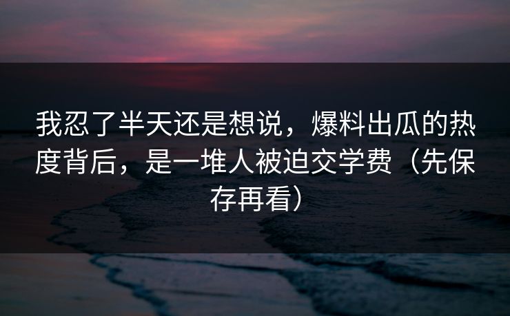 我忍了半天还是想说，爆料出瓜的热度背后，是一堆人被迫交学费（先保存再看）