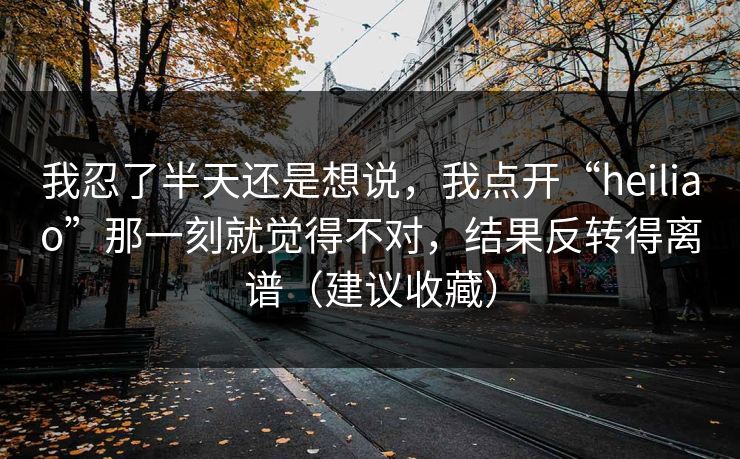 我忍了半天还是想说，我点开“heiliao”那一刻就觉得不对，结果反转得离谱（建议收藏）