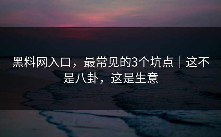 黑料网入口，最常见的3个坑点｜这不是八卦，这是生意