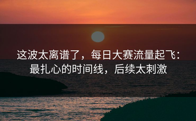 这波太离谱了，每日大赛流量起飞：最扎心的时间线，后续太刺激