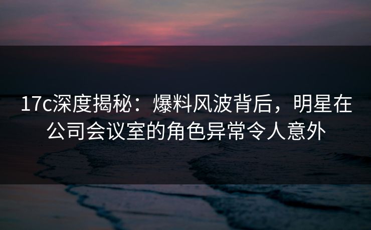 17c深度揭秘：爆料风波背后，明星在公司会议室的角色异常令人意外