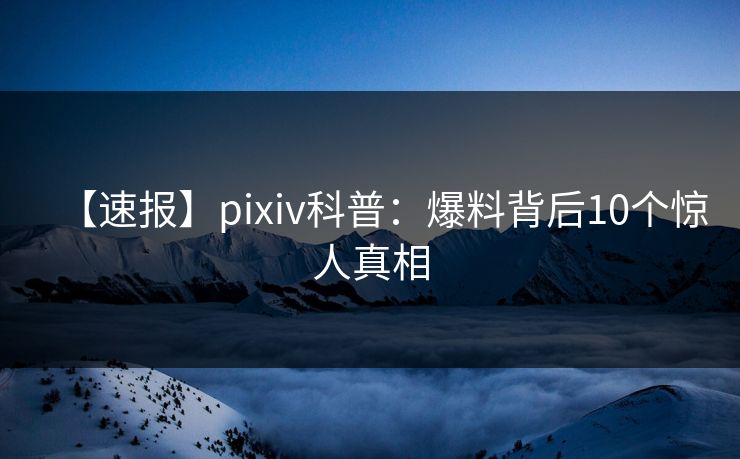 【速报】pixiv科普：爆料背后10个惊人真相