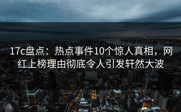 17c盘点：热点事件10个惊人真相，网红上榜理由彻底令人引发轩然大波