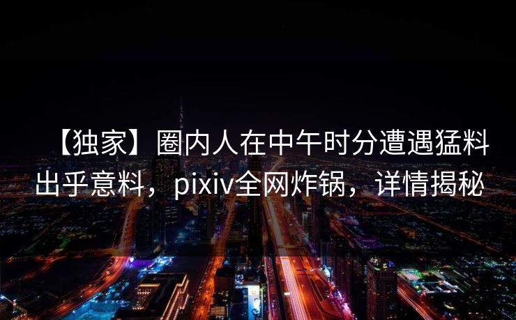 【独家】圈内人在中午时分遭遇猛料出乎意料，pixiv全网炸锅，详情揭秘