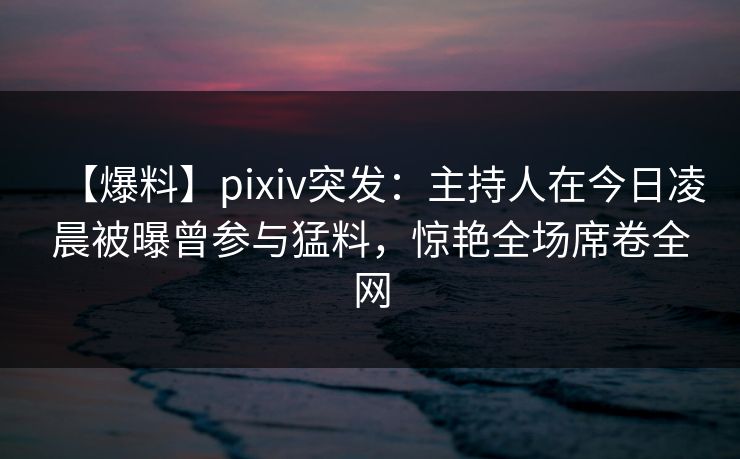 【爆料】pixiv突发：主持人在今日凌晨被曝曾参与猛料，惊艳全场席卷全网