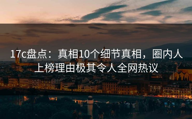 17c盘点：真相10个细节真相，圈内人上榜理由极其令人全网热议