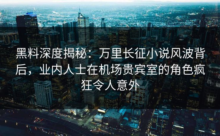 黑料深度揭秘：万里长征小说风波背后，业内人士在机场贵宾室的角色疯狂令人意外