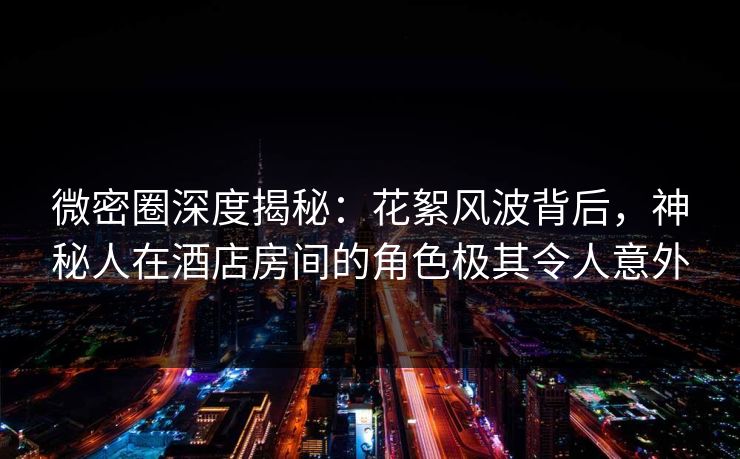 微密圈深度揭秘：花絮风波背后，神秘人在酒店房间的角色极其令人意外