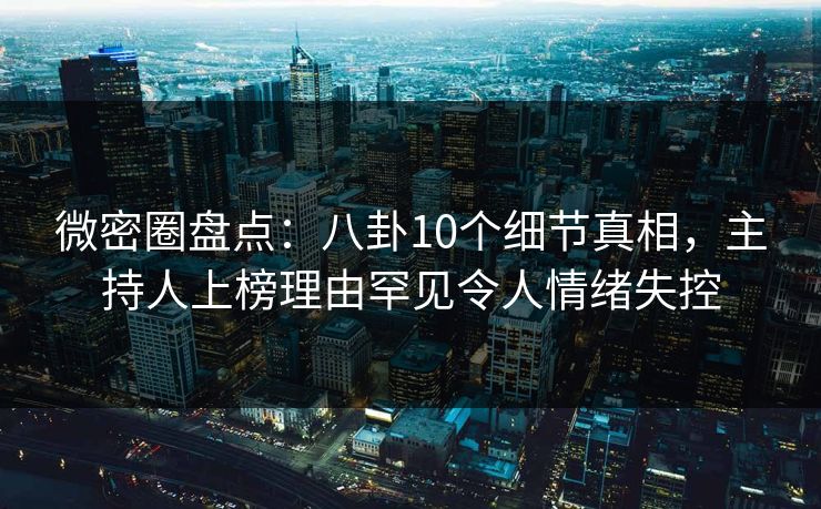 微密圈盘点：八卦10个细节真相，主持人上榜理由罕见令人情绪失控