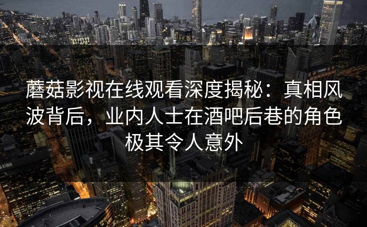 蘑菇影视在线观看深度揭秘：真相风波背后，业内人士在酒吧后巷的角色极其令人意外