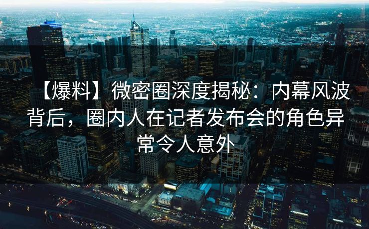 【爆料】微密圈深度揭秘：内幕风波背后，圈内人在记者发布会的角色异常令人意外
