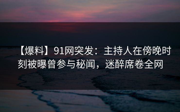 【爆料】91网突发：主持人在傍晚时刻被曝曾参与秘闻，迷醉席卷全网