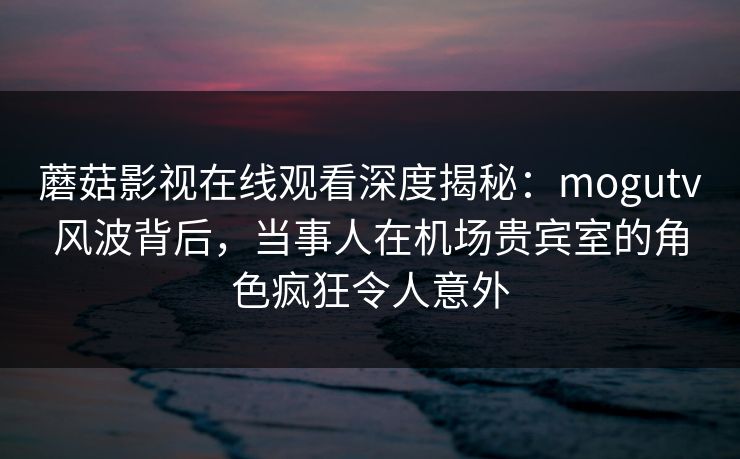 蘑菇影视在线观看深度揭秘：mogutv风波背后，当事人在机场贵宾室的角色疯狂令人意外