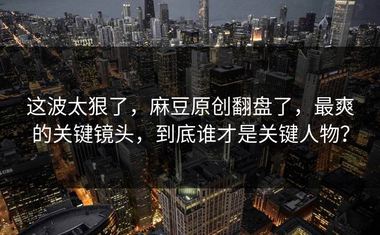 这波太狠了,麻豆原创翻盘了,最爽的关键镜头,到底谁才是关键人物? 这波太狠了,麻豆原创翻盘了,最爽的关键镜头,到底谁才是关键人物?