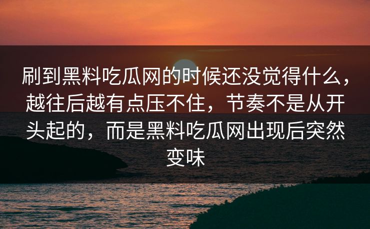 刷到黑料吃瓜网的时候还没觉得什么，越往后越有点压不住，节奏不是从开头起的，而是黑料吃瓜网出现后突然变味